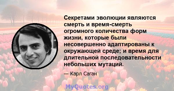 Секретами эволюции являются смерть и время-смерть огромного количества форм жизни, которые были несовершенно адаптированы к окружающей среде; и время для длительной последовательности небольших мутаций.