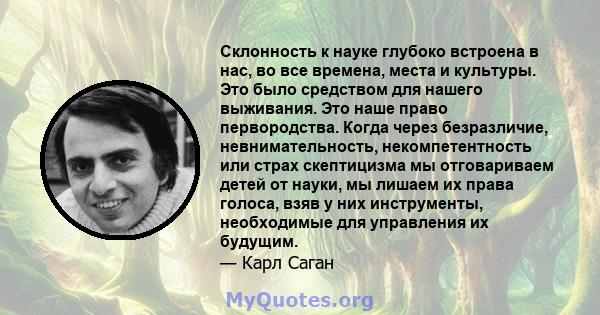 Склонность к науке глубоко встроена в нас, во все времена, места и культуры. Это было средством для нашего выживания. Это наше право первородства. Когда через безразличие, невнимательность, некомпетентность или страх