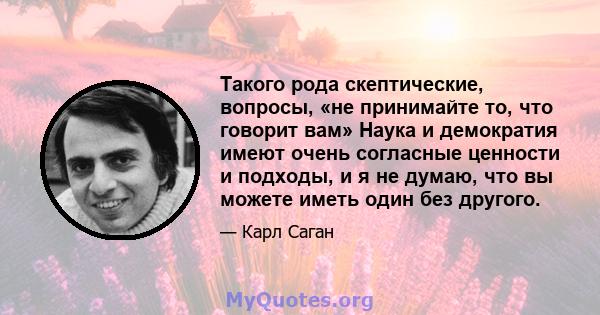 Такого рода скептические, вопросы, «не принимайте то, что говорит вам» Наука и демократия имеют очень согласные ценности и подходы, и я не думаю, что вы можете иметь один без другого.