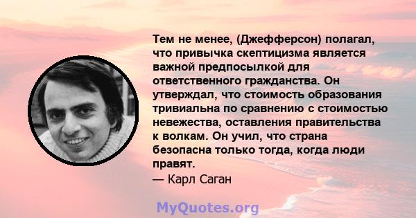 Тем не менее, (Джефферсон) полагал, что привычка скептицизма является важной предпосылкой для ответственного гражданства. Он утверждал, что стоимость образования тривиальна по сравнению с стоимостью невежества,