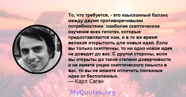 То, что требуется, - это изысканный баланс между двумя противоречивыми потребностями: наиболее скептическое изучение всех гипотез, которые предоставляются нам, и в то же время великая открытость для новых идей. Если вы