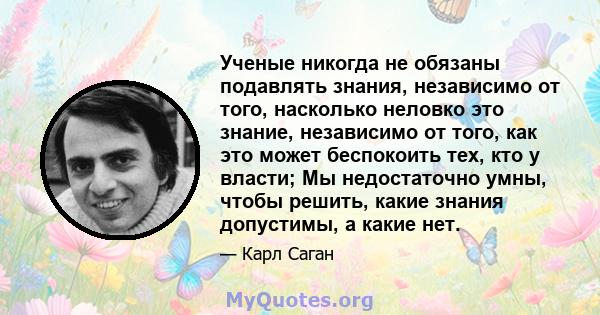 Ученые никогда не обязаны подавлять знания, независимо от того, насколько неловко это знание, независимо от того, как это может беспокоить тех, кто у власти; Мы недостаточно умны, чтобы решить, какие знания допустимы, а 