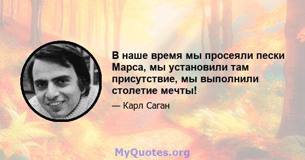 В наше время мы просеяли пески Марса, мы установили там присутствие, мы выполнили столетие мечты!