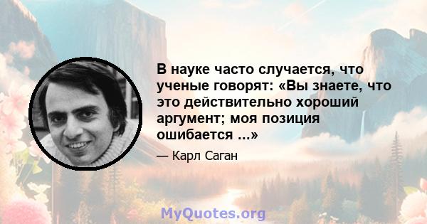 В науке часто случается, что ученые говорят: «Вы знаете, что это действительно хороший аргумент; моя позиция ошибается ...»