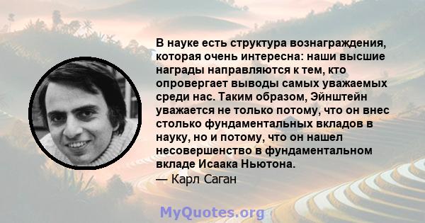 В науке есть структура вознаграждения, которая очень интересна: наши высшие награды направляются к тем, кто опровергает выводы самых уважаемых среди нас. Таким образом, Эйнштейн уважается не только потому, что он внес