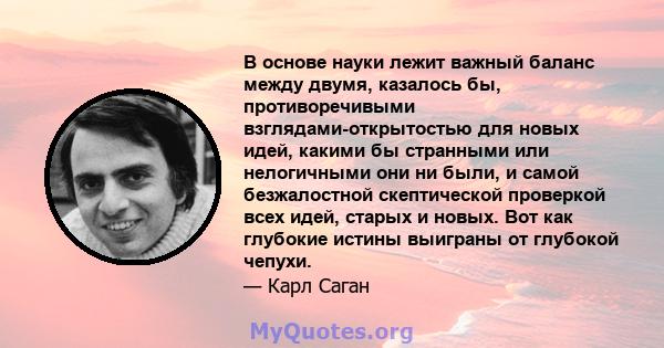 В основе науки лежит важный баланс между двумя, казалось бы, противоречивыми взглядами-открытостью для новых идей, какими бы странными или нелогичными они ни были, и самой безжалостной скептической проверкой всех идей,