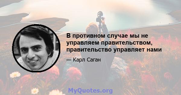 В противном случае мы не управляем правительством, правительство управляет нами