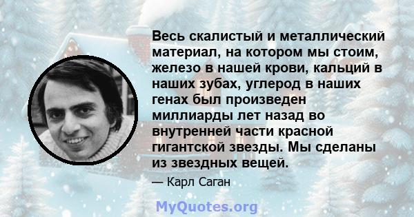 Весь скалистый и металлический материал, на котором мы стоим, железо в нашей крови, кальций в наших зубах, углерод в наших генах был произведен миллиарды лет назад во внутренней части красной гигантской звезды. Мы