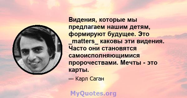 Видения, которые мы предлагаем нашим детям, формируют будущее. Это _matters_ каковы эти видения. Часто они становятся самоисполняющимися пророчествами. Мечты - это карты.