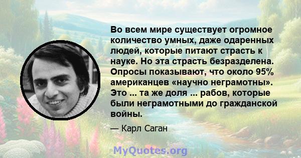 Во всем мире существует огромное количество умных, даже одаренных людей, которые питают страсть к науке. Но эта страсть безразделена. Опросы показывают, что около 95% американцев «научно неграмотны». Это ... та же доля