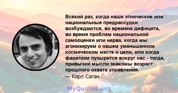 Всякий раз, когда наши этнические или национальные предрассудки возбуждаются, во времена дефицита, во время проблем национальной самооценки или нерва, когда мы агонизируем о нашем уменьшенном космическом месте и цели,