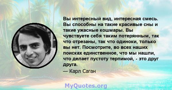 Вы интересный вид, интересная смесь. Вы способны на такие красивые сны и такие ужасные кошмары. Вы чувствуете себя таким потерянным, так что отрезаны, так что одиноки, только вы нет. Посмотрите, во всех наших поисках