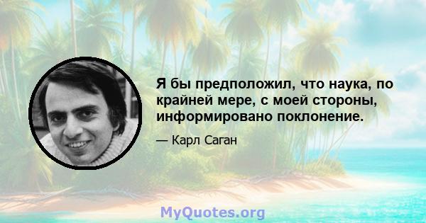 Я бы предположил, что наука, по крайней мере, с моей стороны, информировано поклонение.