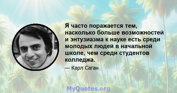 Я часто поражается тем, насколько больше возможностей и энтузиазма к науке есть среди молодых людей в начальной школе, чем среди студентов колледжа.