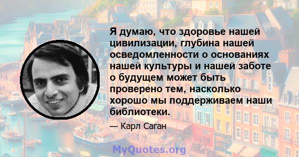 Я думаю, что здоровье нашей цивилизации, глубина нашей осведомленности о основаниях нашей культуры и нашей заботе о будущем может быть проверено тем, насколько хорошо мы поддерживаем наши библиотеки.