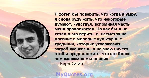 Я хотел бы поверить, что когда я умру, я снова буду жить, что некоторые думают, чувствуя, вспоминая часть меня продолжится. Но как бы я ни хотел в это верить, и, несмотря на древние и мировые культурные традиции,