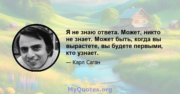 Я не знаю ответа. Может, никто не знает. Может быть, когда вы вырастете, вы будете первыми, кто узнает.