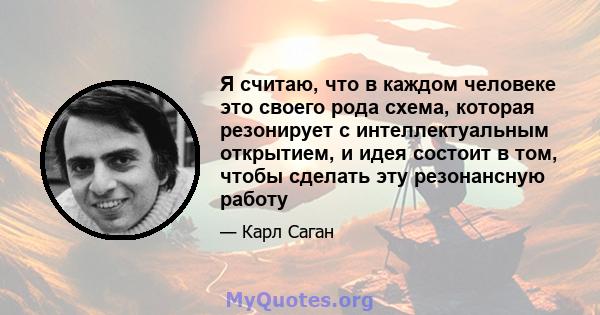 Я считаю, что в каждом человеке это своего рода схема, которая резонирует с интеллектуальным открытием, и идея состоит в том, чтобы сделать эту резонансную работу