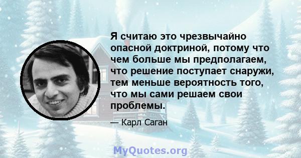 Я считаю это чрезвычайно опасной доктриной, потому что чем больше мы предполагаем, что решение поступает снаружи, тем меньше вероятность того, что мы сами решаем свои проблемы.