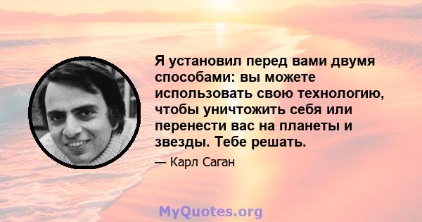 Я установил перед вами двумя способами: вы можете использовать свою технологию, чтобы уничтожить себя или перенести вас на планеты и звезды. Тебе решать.