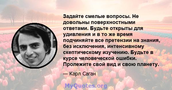 Задайте смелые вопросы. Не довольны поверхностными ответами. Будьте открыты для удивления и в то же время подчиняйте все претензии на знания, без исключения, интенсивному скептическому изучению. Будьте в курсе