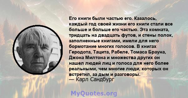 Его книги были частью его. Казалось, каждый год своей жизни его книги стали все больше и больше его частью. Эта комната, тридцать на двадцать футов, и стены полок, заполненные книгами, имели для него бормотание многих