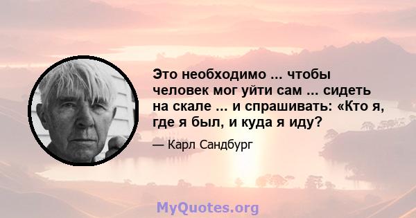 Это необходимо ... чтобы человек мог уйти сам ... сидеть на скале ... и спрашивать: «Кто я, где я был, и куда я иду?