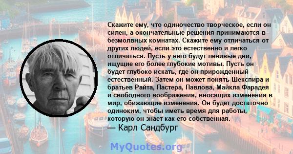 Скажите ему, что одиночество творческое, если он силен, а окончательные решения принимаются в безмолвных комнатах. Скажите ему отличаться от других людей, если это естественно и легко отличаться. Пусть у него будут