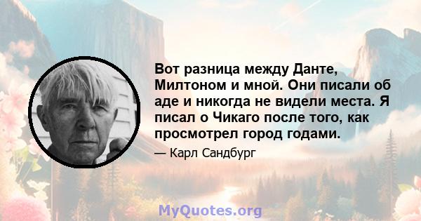 Вот разница между Данте, Милтоном и мной. Они писали об аде и никогда не видели места. Я писал о Чикаго после того, как просмотрел город годами.