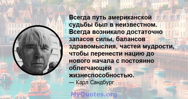 Всегда путь американской судьбы был в неизвестном. Всегда возникало достаточно запасов силы, балансов здравомыслия, частей мудрости, чтобы перенести нацию до нового начала с постоянно облегчающей жизнеспособностью.