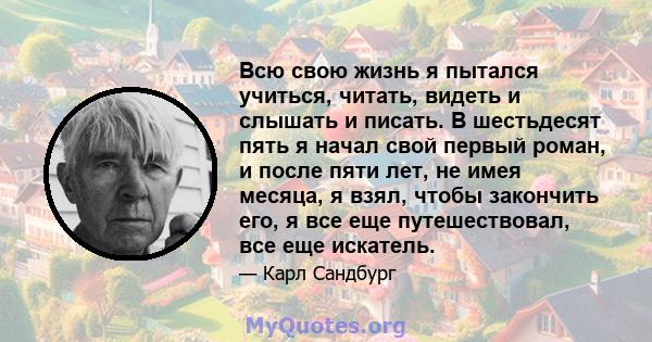 Всю свою жизнь я пытался учиться, читать, видеть и слышать и писать. В шестьдесят пять я начал свой первый роман, и после пяти лет, не имея месяца, я взял, чтобы закончить его, я все еще путешествовал, все еще искатель.