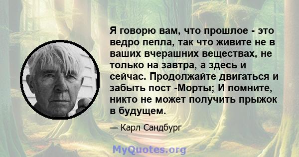 Я говорю вам, что прошлое - это ведро пепла, так что живите не в ваших вчерашних веществах, не только на завтра, а здесь и сейчас. Продолжайте двигаться и забыть пост -Морты; И помните, никто не может получить прыжок в