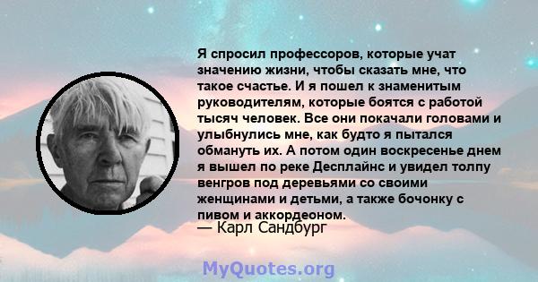 Я спросил профессоров, которые учат значению жизни, чтобы сказать мне, что такое счастье. И я пошел к знаменитым руководителям, которые боятся с работой тысяч человек. Все они покачали головами и улыбнулись мне, как