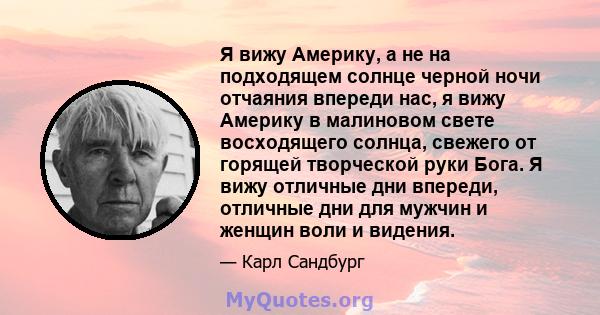 Я вижу Америку, а не на подходящем солнце черной ночи отчаяния впереди нас, я вижу Америку в малиновом свете восходящего солнца, свежего от горящей творческой руки Бога. Я вижу отличные дни впереди, отличные дни для