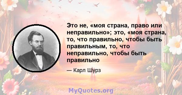 Это не, «моя страна, право или неправильно»; это, «моя страна, то, что правильно, чтобы быть правильным, то, что неправильно, чтобы быть правильно