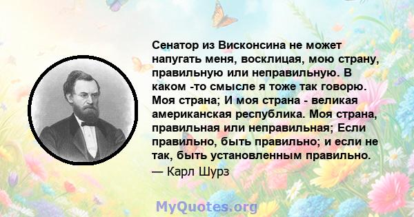 Сенатор из Висконсина не может напугать меня, восклицая, мою страну, правильную или неправильную. В каком -то смысле я тоже так говорю. Моя страна; И моя страна - великая американская республика. Моя страна, правильная