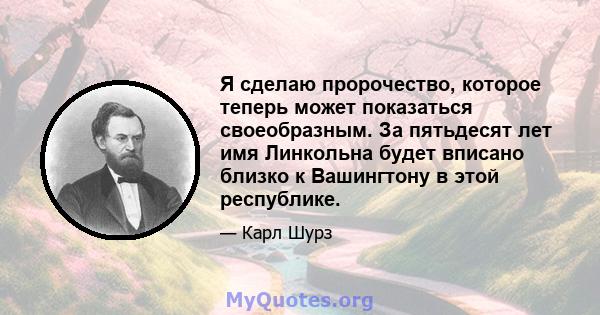 Я сделаю пророчество, которое теперь может показаться своеобразным. За пятьдесят лет имя Линкольна будет вписано близко к Вашингтону в этой республике.