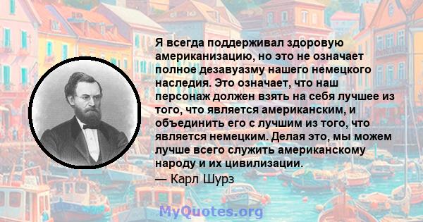 Я всегда поддерживал здоровую американизацию, но это не означает полное дезавуазму нашего немецкого наследия. Это означает, что наш персонаж должен взять на себя лучшее из того, что является американским, и объединить