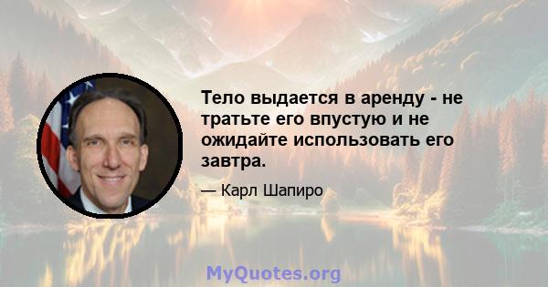 Тело выдается в аренду - не тратьте его впустую и не ожидайте использовать его завтра.