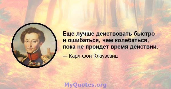 Еще лучше действовать быстро и ошибаться, чем колебаться, пока не пройдет время действий.