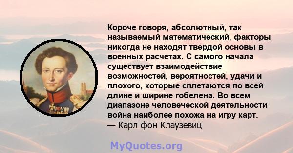 Короче говоря, абсолютный, так называемый математический, факторы никогда не находят твердой основы в военных расчетах. С самого начала существует взаимодействие возможностей, вероятностей, удачи и плохого, которые