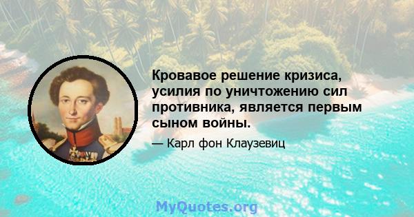 Кровавое решение кризиса, усилия по уничтожению сил противника, является первым сыном войны.