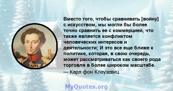 Вместо того, чтобы сравнивать [войну] с искусством, мы могли бы более точно сравнить ее с коммерцией, что также является конфликтом человеческих интересов и деятельности; И это все еще ближе к политике, которая, в свою