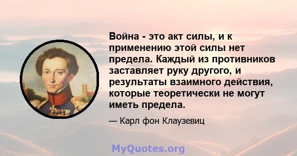 Война - это акт силы, и к применению этой силы нет предела. Каждый из противников заставляет руку другого, и результаты взаимного действия, которые теоретически не могут иметь предела.