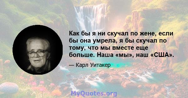 Как бы я ни скучал по жене, если бы она умрела, я бы скучал по тому, что мы вместе еще больше. Наша «мы», наш «США».