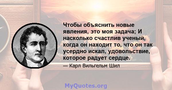 Чтобы объяснить новые явления, это моя задача; И насколько счастлив ученый, когда он находит то, что он так усердно искал, удовольствие, которое радует сердце.