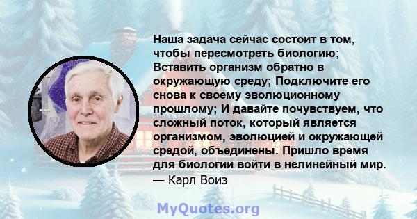 Наша задача сейчас состоит в том, чтобы пересмотреть биологию; Вставить организм обратно в окружающую среду; Подключите его снова к своему эволюционному прошлому; И давайте почувствуем, что сложный поток, который