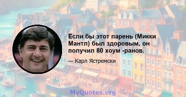 Если бы этот парень (Микки Мантл) был здоровым, он получил 80 хоум -ранов.