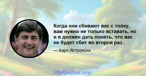 Когда они сбивают вас с толку, вам нужно не только вставать, но и я должен дать понять, что вас не будет сбит во второй раз.