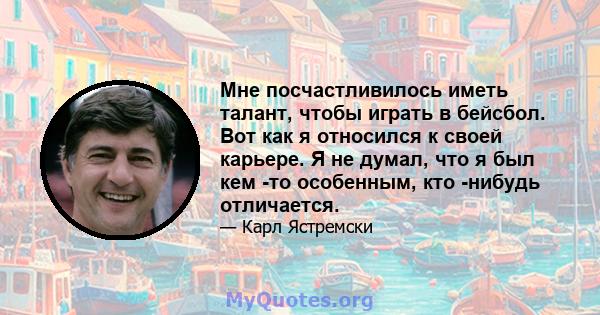 Мне посчастливилось иметь талант, чтобы играть в бейсбол. Вот как я относился к своей карьере. Я не думал, что я был кем -то особенным, кто -нибудь отличается.